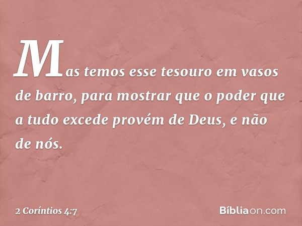 Mas temos esse tesouro em vasos de barro, para mostrar que o poder que a tudo excede provém de Deus, e não de nós. -- 2 Coríntios 4:7