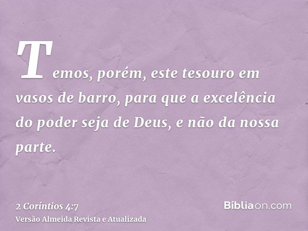 Temos, porém, este tesouro em vasos de barro, para que a excelência do poder seja de Deus, e não da nossa parte.