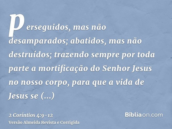 perseguidos, mas não desamparados; abatidos, mas não destruídos;trazendo sempre por toda parte a mortificação do Senhor Jesus no nosso corpo, para que a vida de