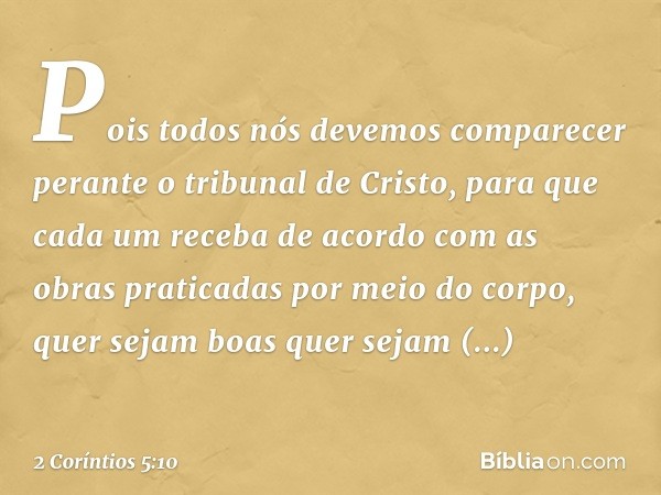 Pois todos nós devemos comparecer perante o tribunal de Cristo, para que cada um receba de acordo com as obras praticadas por meio do corpo, quer sejam boas que