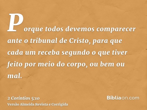 Porque todos devemos comparecer ante o tribunal de Cristo, para que cada um receba segundo o que tiver feito por meio do corpo, ou bem ou mal.