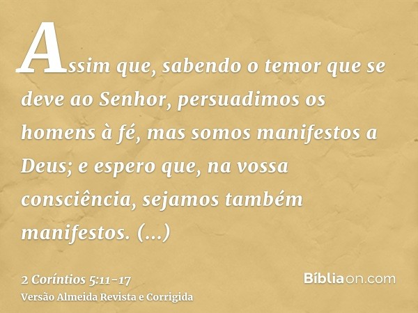 Assim que, sabendo o temor que se deve ao Senhor, persuadimos os homens à fé, mas somos manifestos a Deus; e espero que, na vossa consciência, sejamos também ma