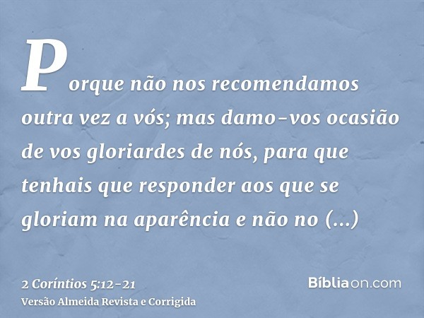 Porque não nos recomendamos outra vez a vós; mas damo-vos ocasião de vos gloriardes de nós, para que tenhais que responder aos que se gloriam na aparência e não