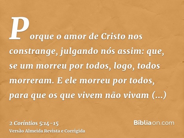 Porque o amor de Cristo nos constrange, julgando nós assim: que, se um morreu por todos, logo, todos morreram.E ele morreu por todos, para que os que vivem não 