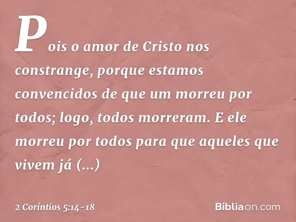 Pois o amor de Cristo nos constrange, porque estamos convencidos de que um morreu por todos; logo, todos morreram. E ele morreu por todos para que aqueles que v