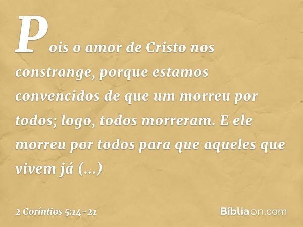 Pois o amor de Cristo nos constrange, porque estamos convencidos de que um morreu por todos; logo, todos morreram. E ele morreu por todos para que aqueles que v