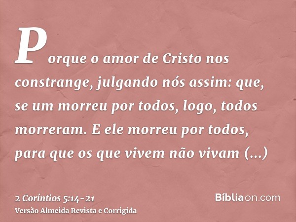 Porque o amor de Cristo nos constrange, julgando nós assim: que, se um morreu por todos, logo, todos morreram.E ele morreu por todos, para que os que vivem não 