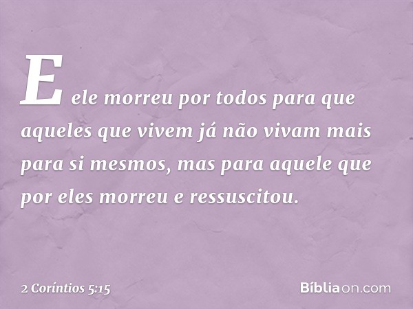 E ele morreu por todos para que aqueles que vivem já não vivam mais para si mesmos, mas para aquele que por eles morreu e ressuscitou. -- 2 Coríntios 5:15