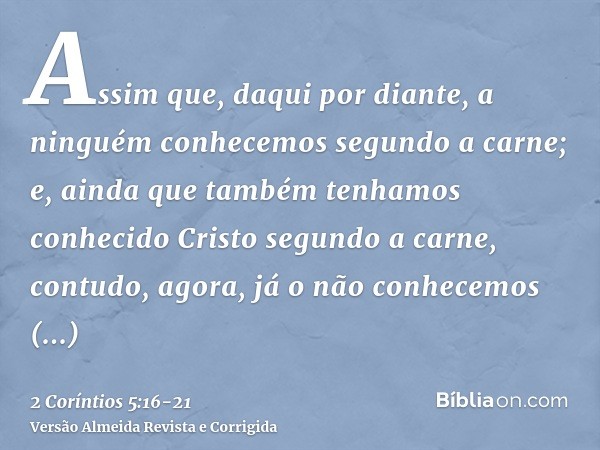 Assim que, daqui por diante, a ninguém conhecemos segundo a carne; e, ainda que também tenhamos conhecido Cristo segundo a carne, contudo, agora, já o não conhe