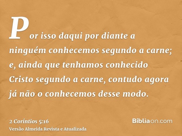 Por isso daqui por diante a ninguém conhecemos segundo a carne; e, ainda que tenhamos conhecido Cristo segundo a carne, contudo agora já não o conhecemos desse 