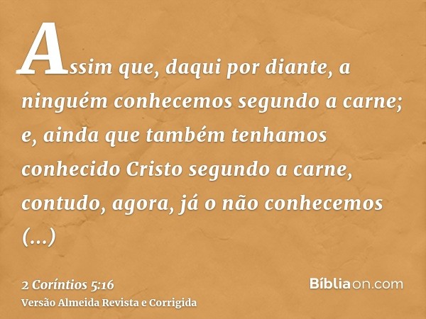 Assim que, daqui por diante, a ninguém conhecemos segundo a carne; e, ainda que também tenhamos conhecido Cristo segundo a carne, contudo, agora, já o não conhe