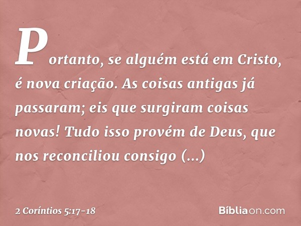 Portanto, se alguém está em Cristo, é nova criação. As coisas antigas já passaram; eis que surgiram coisas novas! Tudo isso provém de Deus, que nos reconciliou