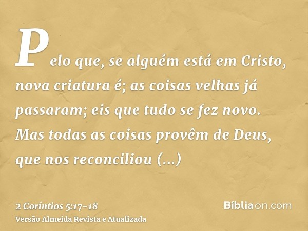 Pelo que, se alguém está em Cristo, nova criatura é; as coisas velhas já passaram; eis que tudo se fez novo.Mas todas as coisas provêm de Deus, que nos reconcil