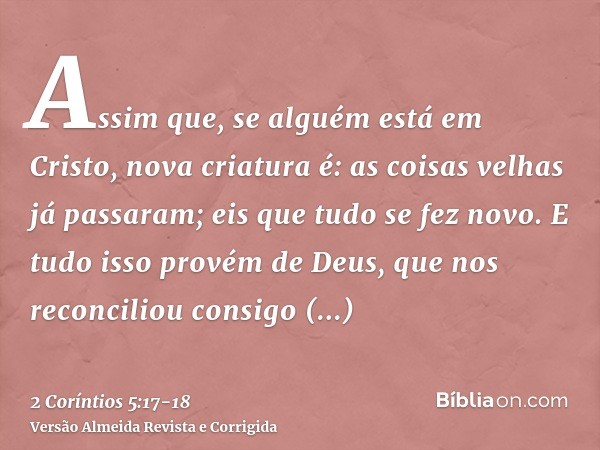 Assim que, se alguém está em Cristo, nova criatura é: as coisas velhas já passaram; eis que tudo se fez novo.E tudo isso provém de Deus, que nos reconciliou con