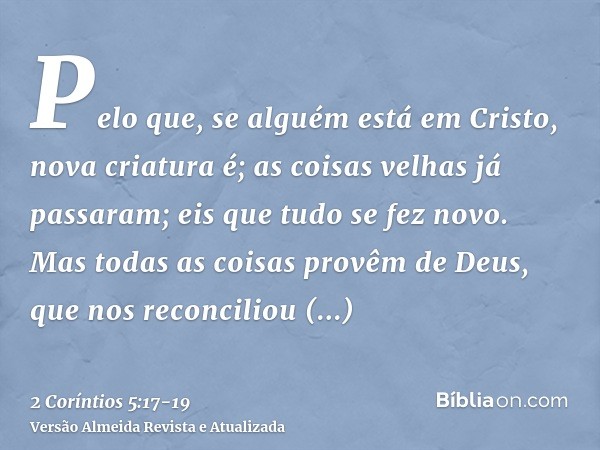 Pelo que, se alguém está em Cristo, nova criatura é; as coisas velhas já passaram; eis que tudo se fez novo.Mas todas as coisas provêm de Deus, que nos reconcil