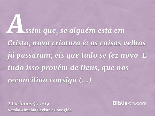 Assim que, se alguém está em Cristo, nova criatura é: as coisas velhas já passaram; eis que tudo se fez novo.E tudo isso provém de Deus, que nos reconciliou con