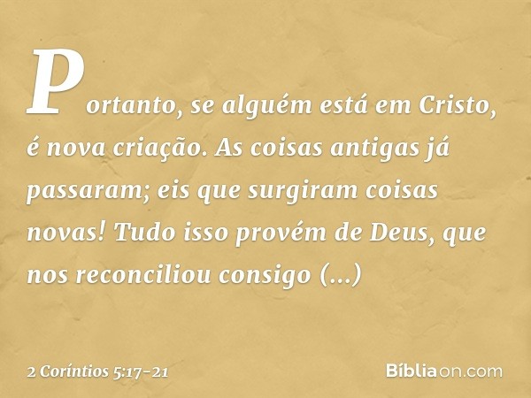 Portanto, se alguém está em Cristo, é nova criação. As coisas antigas já passaram; eis que surgiram coisas novas! Tudo isso provém de Deus, que nos reconciliou 