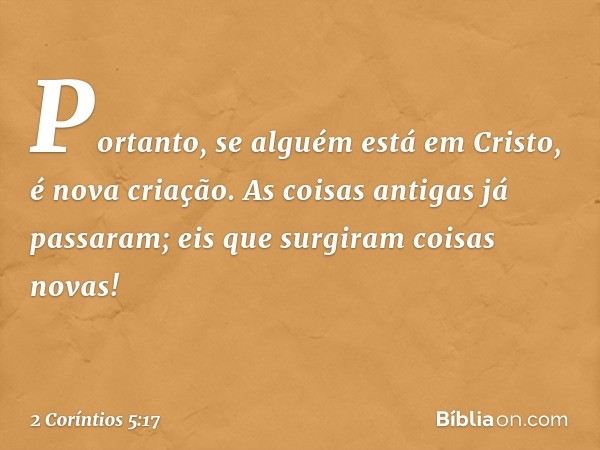 Portanto, se alguém está em Cristo, é nova criação. As coisas antigas já passaram; eis que surgiram coisas novas! -- 2 Coríntios 5:17