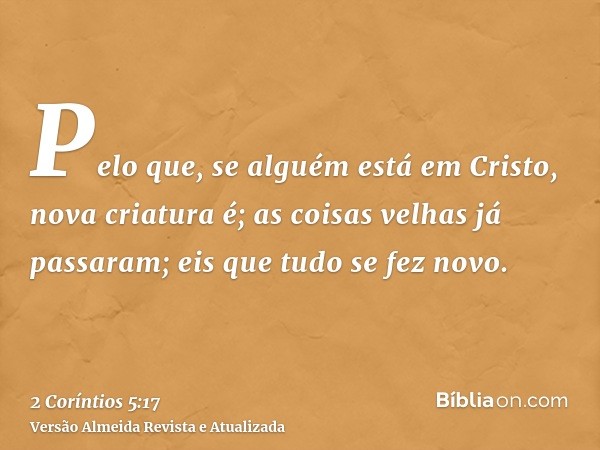Pelo que, se alguém está em Cristo, nova criatura é; as coisas velhas já passaram; eis que tudo se fez novo.