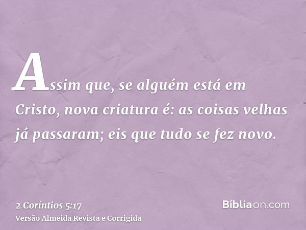 Assim que, se alguém está em Cristo, nova criatura é: as coisas velhas já passaram; eis que tudo se fez novo.