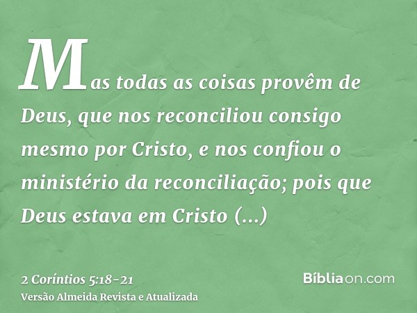 Mas todas as coisas provêm de Deus, que nos reconciliou consigo mesmo por Cristo, e nos confiou o ministério da reconciliação;pois que Deus estava em Cristo rec