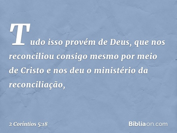 Tudo isso provém de Deus, que nos reconciliou consigo mesmo por meio de Cristo e nos deu o ministério da reconciliação, -- 2 Coríntios 5:18