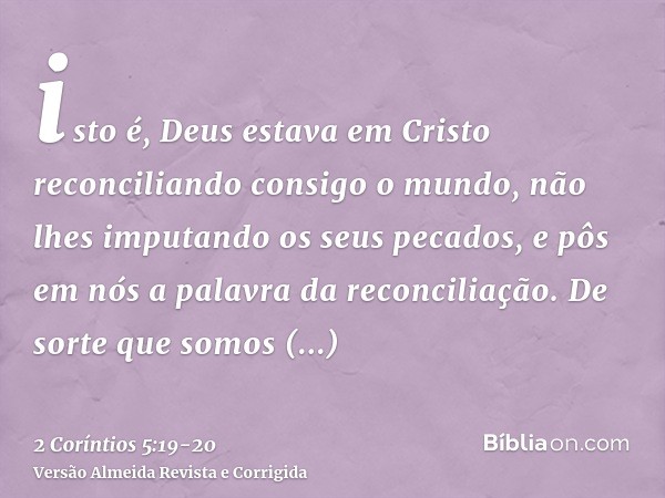 isto é, Deus estava em Cristo reconciliando consigo o mundo, não lhes imputando os seus pecados, e pôs em nós a palavra da reconciliação.De sorte que somos emba