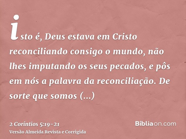 isto é, Deus estava em Cristo reconciliando consigo o mundo, não lhes imputando os seus pecados, e pôs em nós a palavra da reconciliação.De sorte que somos emba