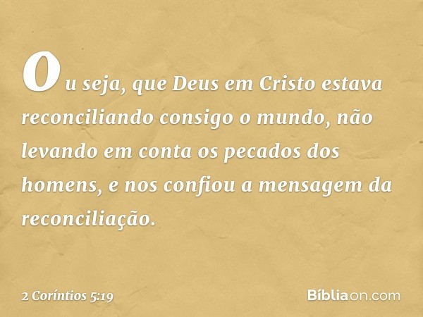 ou seja, que Deus em Cristo estava reconciliando consigo o mundo, não levando em conta os pecados dos homens, e nos confiou a mensagem da reconciliação. -- 2 Co