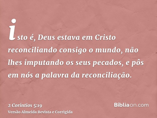 isto é, Deus estava em Cristo reconciliando consigo o mundo, não lhes imputando os seus pecados, e pôs em nós a palavra da reconciliação.