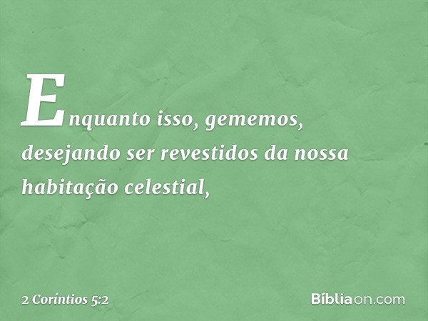 Enquanto isso, gememos, desejando ser revestidos da nossa habitação celestial, -- 2 Coríntios 5:2