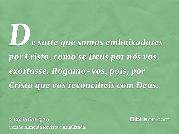 De sorte que somos embaixadores por Cristo, como se Deus por nós vos exortasse. Rogamo-vos, pois, por Cristo que vos reconcilieis com Deus.