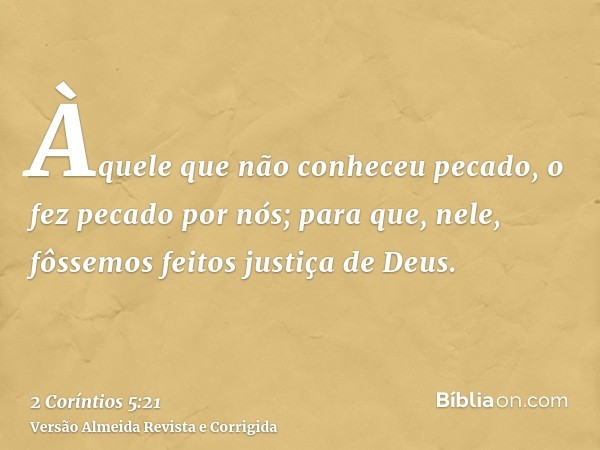 Àquele que não conheceu pecado, o fez pecado por nós; para que, nele, fôssemos feitos justiça de Deus.