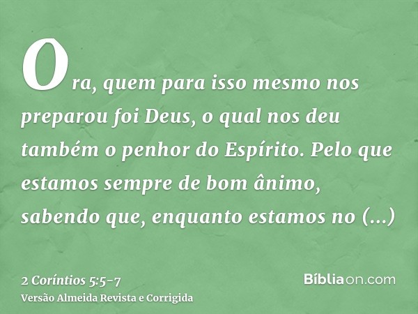 Ora, quem para isso mesmo nos preparou foi Deus, o qual nos deu também o penhor do Espírito.Pelo que estamos sempre de bom ânimo, sabendo que, enquanto estamos 