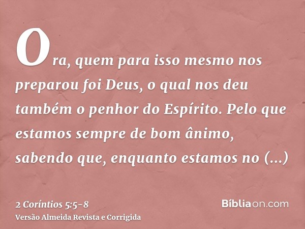 Ora, quem para isso mesmo nos preparou foi Deus, o qual nos deu também o penhor do Espírito.Pelo que estamos sempre de bom ânimo, sabendo que, enquanto estamos 