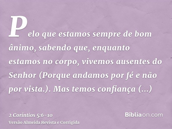 Pelo que estamos sempre de bom ânimo, sabendo que, enquanto estamos no corpo, vivemos ausentes do Senhor(Porque andamos por fé e não por vista.).Mas temos confi