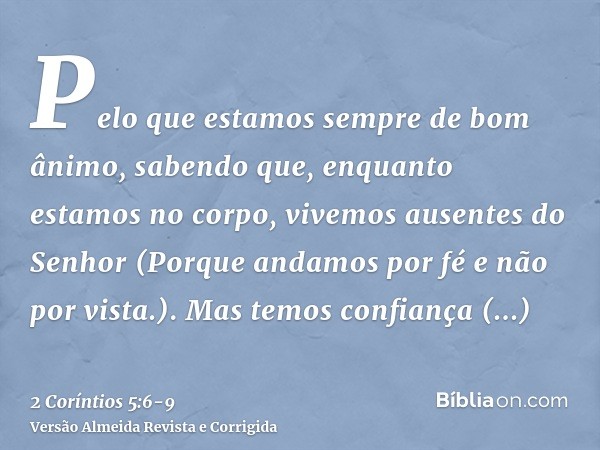 Pelo que estamos sempre de bom ânimo, sabendo que, enquanto estamos no corpo, vivemos ausentes do Senhor(Porque andamos por fé e não por vista.).Mas temos confi