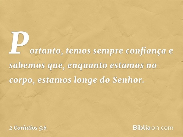 Portanto, temos sempre confiança e sabemos que, enquanto estamos no corpo, estamos longe do Senhor. -- 2 Coríntios 5:6