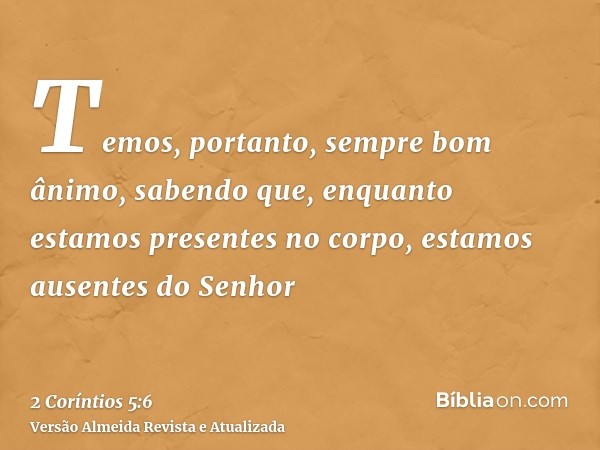 Temos, portanto, sempre bom ânimo, sabendo que, enquanto estamos presentes no corpo, estamos ausentes do Senhor