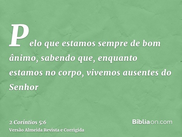 Pelo que estamos sempre de bom ânimo, sabendo que, enquanto estamos no corpo, vivemos ausentes do Senhor