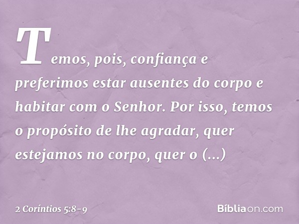 Temos, pois, confiança e preferimos estar ausentes do corpo e habitar com o Senhor. Por isso, temos o propósito de lhe agradar, quer estejamos no corpo, quer o 
