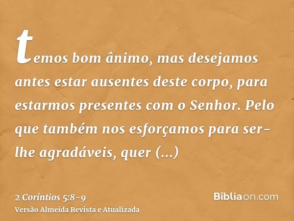 temos bom ânimo, mas desejamos antes estar ausentes deste corpo, para estarmos presentes com o Senhor.Pelo que também nos esforçamos para ser-lhe agradáveis, qu