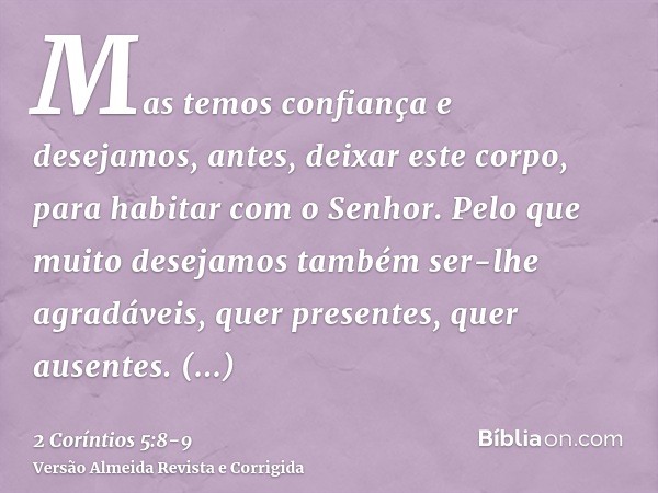 Mas temos confiança e desejamos, antes, deixar este corpo, para habitar com o Senhor.Pelo que muito desejamos também ser-lhe agradáveis, quer presentes, quer au