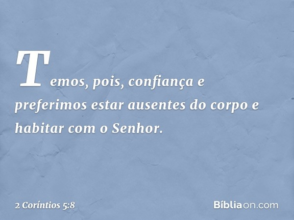 Temos, pois, confiança e preferimos estar ausentes do corpo e habitar com o Senhor. -- 2 Coríntios 5:8