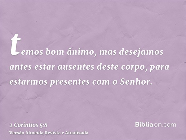 temos bom ânimo, mas desejamos antes estar ausentes deste corpo, para estarmos presentes com o Senhor.