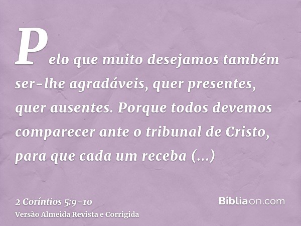 Pelo que muito desejamos também ser-lhe agradáveis, quer presentes, quer ausentes.Porque todos devemos comparecer ante o tribunal de Cristo, para que cada um re