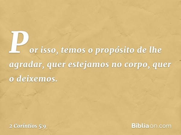 Por isso, temos o propósito de lhe agradar, quer estejamos no corpo, quer o deixemos. -- 2 Coríntios 5:9