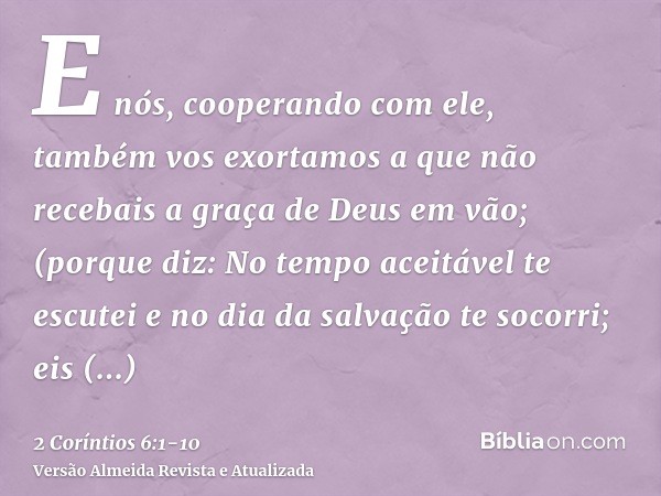 E nós, cooperando com ele, também vos exortamos a que não recebais a graça de Deus em vão;(porque diz: No tempo aceitável te escutei e no dia da salvação te soc