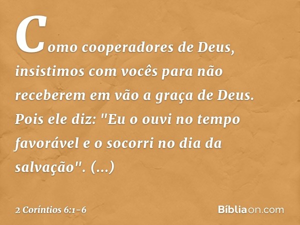 Como cooperadores de Deus, insistimos com vocês para não receberem em vão a graça de Deus. Pois ele diz:
"Eu o ouvi no tempo favorável
e o socorri no dia da sal