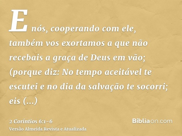 E nós, cooperando com ele, também vos exortamos a que não recebais a graça de Deus em vão;(porque diz: No tempo aceitável te escutei e no dia da salvação te soc